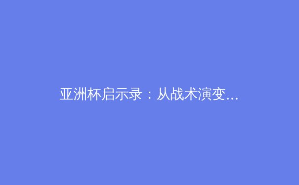 亚洲杯启示录：从战术演变到归化浪潮，现代足球的东方革命