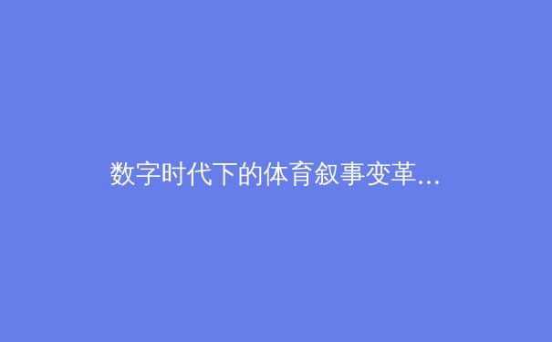 数字时代下的体育叙事变革：从赛场激情到沉浸式体验 - 3