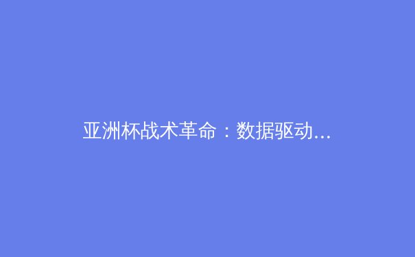 亚洲杯战术革命：数据驱动下的足球哲学嬗变 - 4